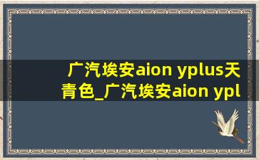 广汽埃安aion yplus天青色_广汽埃安aion yplus610续航